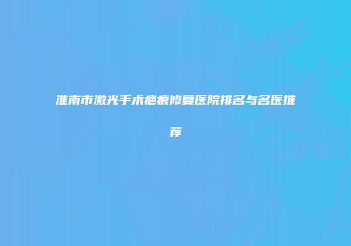 淮南市激光手术疤痕修复医院排名与名医推荐