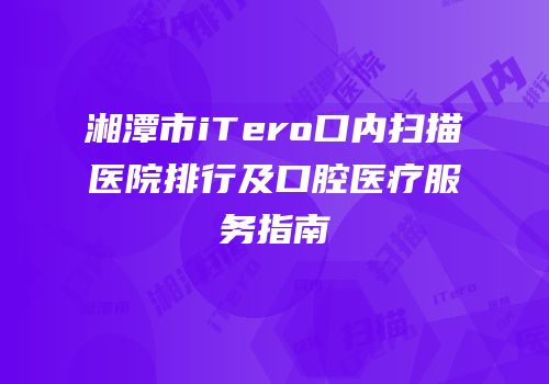 湘潭市iTero口内扫描医院排行及口腔医疗服务指南