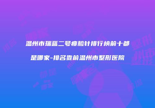 温州市瑞蓝二号瘦脸针排行榜前十都是哪家-排名靠前温州市整形医院