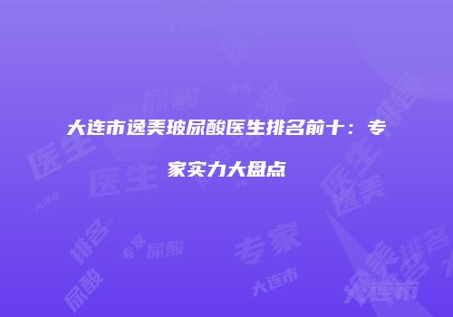 大连市逸美玻尿酸医生排名前十：专家实力大盘点