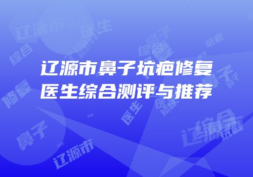 辽源市鼻子坑疤修复医生综合测评与推荐