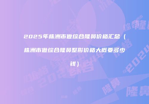 2025年株洲市做综合隆鼻价格汇总（株洲市做综合隆鼻整形价格大概要多少钱）