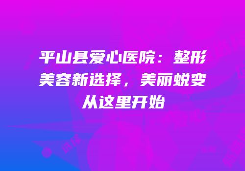 平山县爱心医院：整形美容新选择，美丽蜕变从这里开始