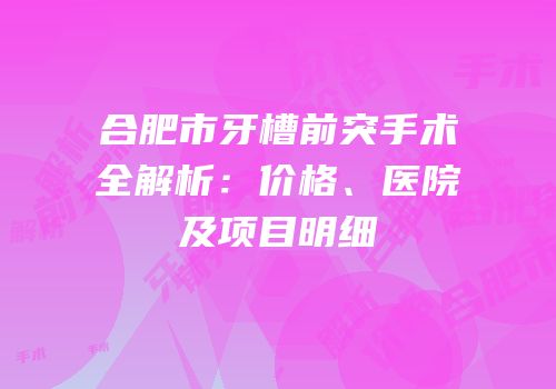 合肥市牙槽前突手术全解析：价格、医院及项目明细