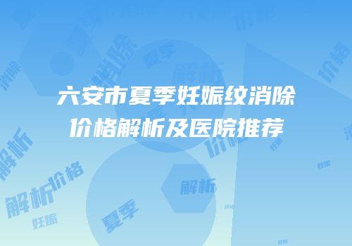 六安市夏季妊娠纹消除价格解析及医院推荐