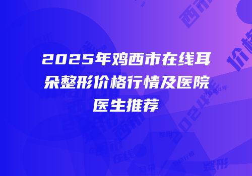 2025年鸡西市在线耳朵整形价格行情及医院医生推荐