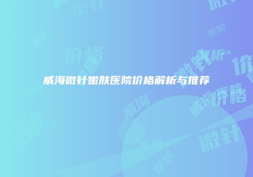 威海微针嫩肤医院价格解析与推荐