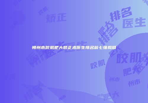 朔州市咬肌肥大矫正术医生排名前七强揭晓