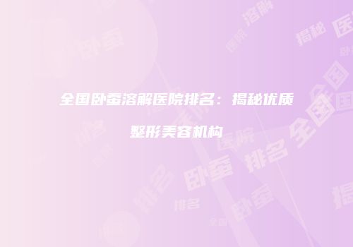 全国卧蚕溶解医院排名：揭秘优质整形美容机构