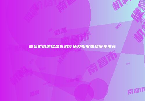 南昌市微雕隆鼻价格行情及整形机构医生推荐