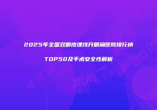 2025年全国双眼皮埋线开眼角医院排行榜TOP50及手术安全性解析