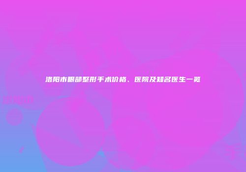 洛阳市眼部整形手术价格、医院及知名医生一览