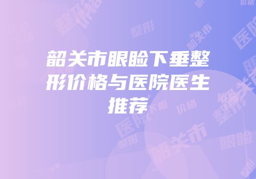 韶关市眼睑下垂整形价格与医院医生推荐