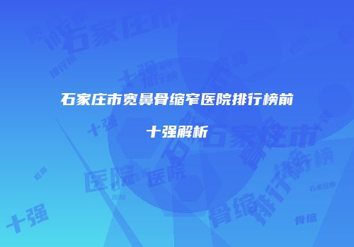 石家庄市宽鼻骨缩窄医院排行榜前十强解析