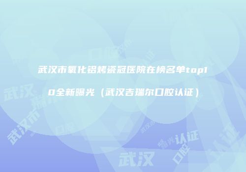 武汉市氧化铝烤瓷冠医院在榜名单top10全新曝光（武汉吉瑞尔口腔认证）