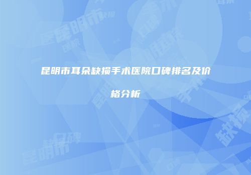 昆明市耳朵缺损手术医院口碑排名及价格分析