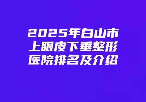 2025年白山市上眼皮下垂整形医院排名及介绍