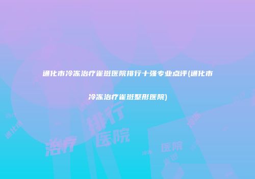 通化市冷冻治疗雀斑医院排行十强专业点评(通化市冷冻治疗雀斑整形医院)