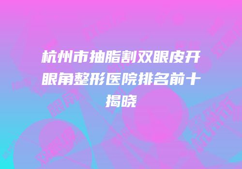 杭州市抽脂割双眼皮开眼角整形医院排名前十揭晓