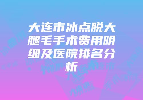 大连市冰点脱大腿毛手术费用明细及医院排名分析