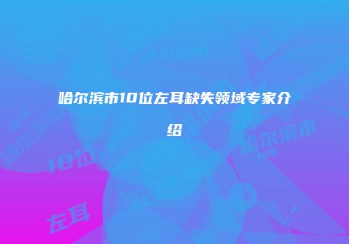 哈尔滨市10位左耳缺失领域专家介绍