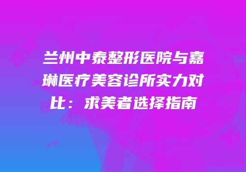 兰州中泰整形医院与嘉琳医疗美容诊所实力对比：求美者选择指南