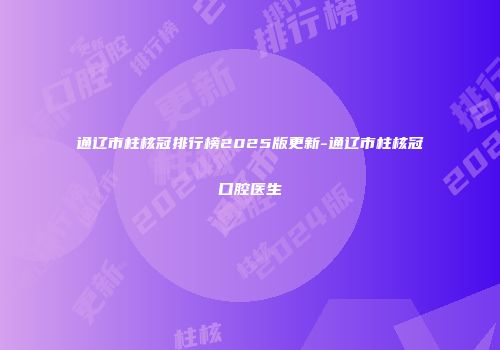 通辽市柱核冠排行榜2025版更新-通辽市柱核冠口腔医生