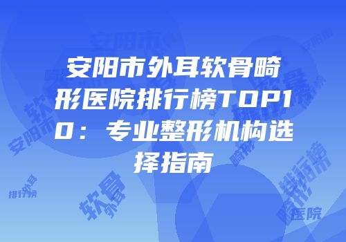 安阳市外耳软骨畸形医院排行榜TOP10：专业整形机构选择指南