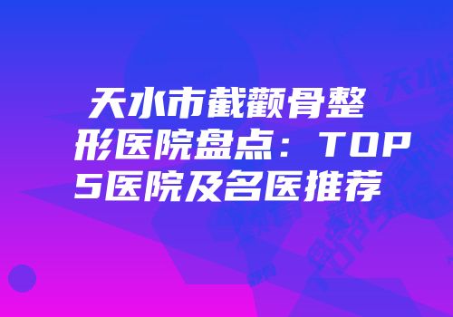 天水市截颧骨整形医院盘点：TOP5医院及名医推荐