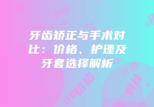 牙齿矫正与手术对比：价格、护理及牙套选择解析
