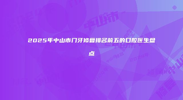 2025年中山市门牙修复排名前五的口腔医生盘点