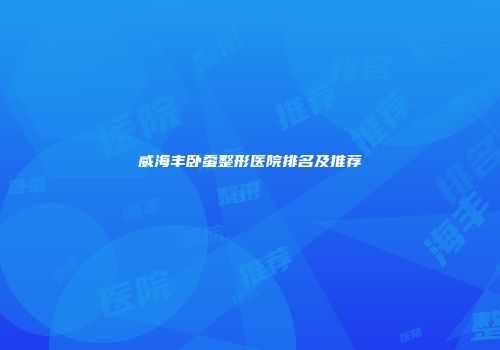 威海丰卧蚕整形医院排名及推荐