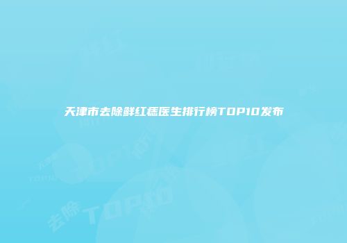 天津市去除鲜红痣医生排行榜TOP10发布