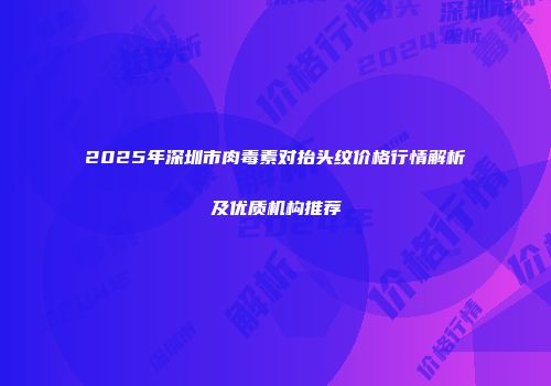 2025年深圳市肉毒素对抬头纹价格行情解析及优质机构推荐