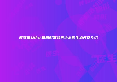呼和浩特市小耳畸形耳郭再造术医生排名及介绍