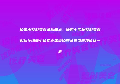 沈阳市整形美容机构盘点：沈阳中医院整形美容科与沈河宿中信医疗美容诊所特色项目及价格一览