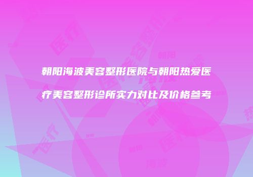 朝阳海波美容整形医院与朝阳热爱医疗美容整形诊所实力对比及价格参考