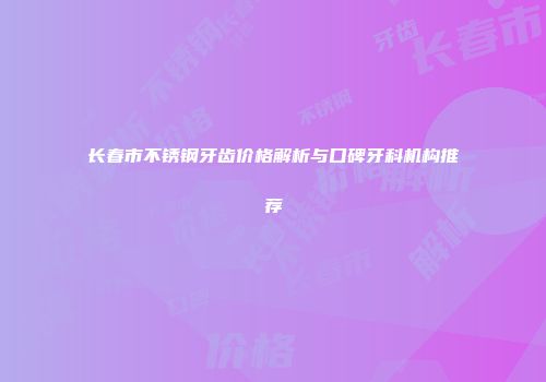 长春市不锈钢牙齿价格解析与口碑牙科机构推荐