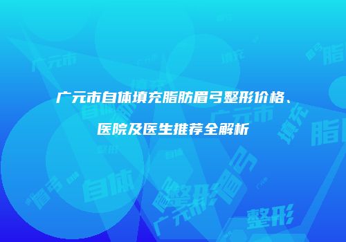 广元市自体填充脂肪眉弓整形价格、医院及医生推荐全解析