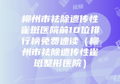 柳州市祛除遗传性雀斑医院前10位排行榜免费速读（柳州市祛除遗传性雀斑整形医院）