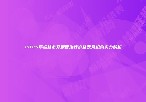 2025年榆林市牙根管治疗价格表及机构实力解析