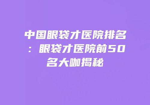 中国眼袋才医院排名：眼袋才医院前50名大咖揭秘