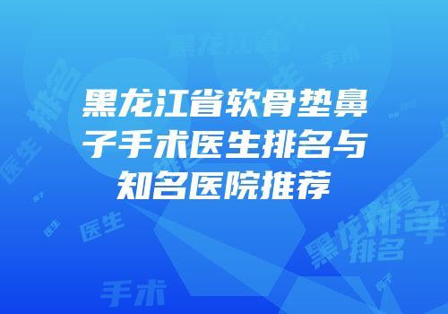 黑龙江省软骨垫鼻子手术医生排名与知名医院推荐
