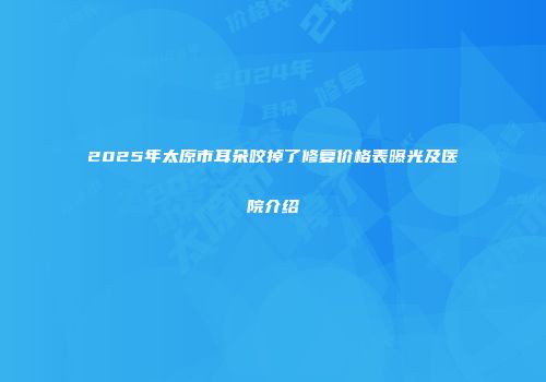 2025年太原市耳朵咬掉了修复价格表曝光及医院介绍