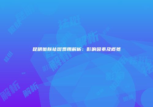昆明嫩肤祛斑费用解析：影响因素及概览