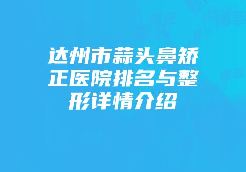 达州市蒜头鼻矫正医院排名与整形详情介绍
