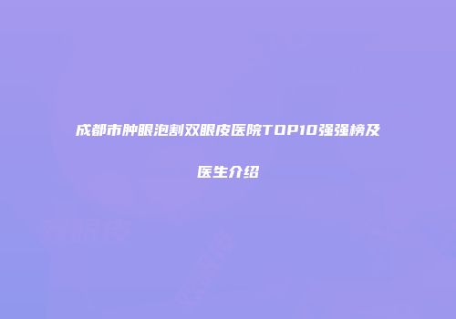 成都市肿眼泡割双眼皮医院TOP10强强榜及医生介绍