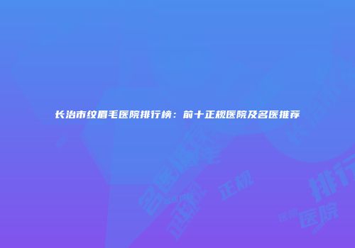 长治市纹眉毛医院排行榜：前十正规医院及名医推荐
