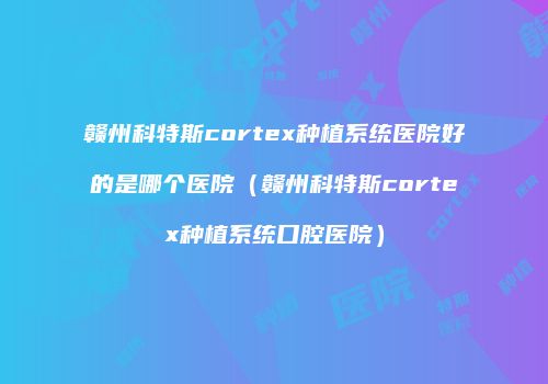 赣州科特斯cortex种植系统医院好的是哪个医院（赣州科特斯cortex种植系统口腔医院）