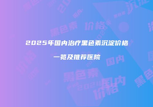 2025年国内治疗黑色素沉淀价格一览及推荐医院